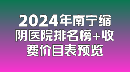 2024年南宁缩阴医院排名榜+收费价目表预览