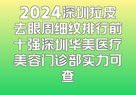 2024深圳拉皮去眼周细纹排行前十强深圳华美医疗美容门诊部实力可查