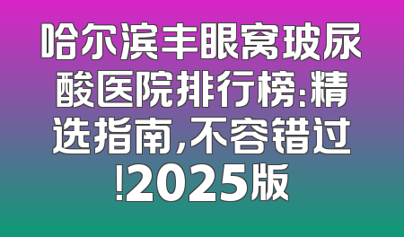 哈尔滨丰眼窝玻尿酸医院排行榜：精选指南，不容错过！2025版