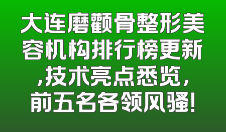 大连磨颧骨整形美容机构排行榜更新，技术亮点悉览，前五名各领风骚！