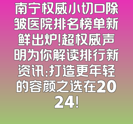 南宁权威小切口除皱医院排名榜单新鲜出炉！超权威声明为你解读排行新资讯：打造更年轻的容颜之选在2024！
