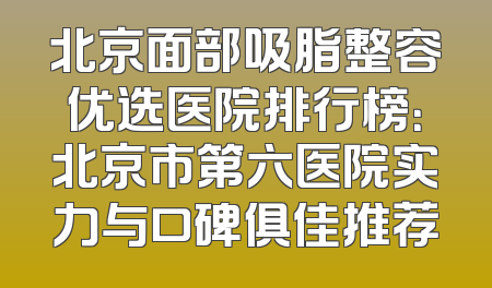 北京面部吸脂整容优选医院排行榜：北京市第六医院实力与口碑俱佳推荐
