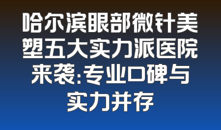 哈尔滨眼部微针美塑五大实力派医院来袭：专业口碑与实力并存