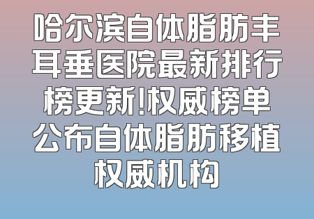 哈尔滨自体脂肪丰耳垂医院最新排行榜更新！权威榜单公布自体脂肪移植权威机构
