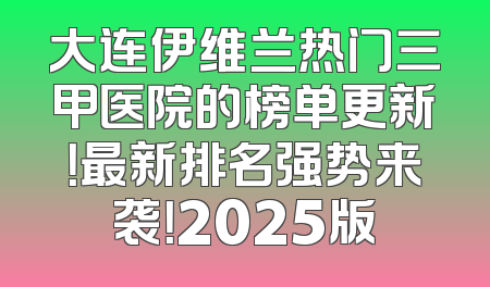 大连伊维兰热门三甲医院的榜单更新！最新排名强势来袭！2025版