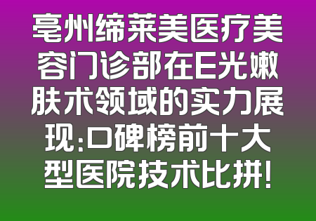 亳州缔莱美医疗美容门诊部在E光嫩肤术领域的实力展现：口碑榜前十大型医院技术比拼！