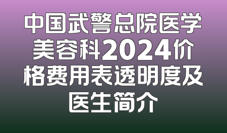 中国武警总院医学美容科2024价格费用表透明度及医生简介