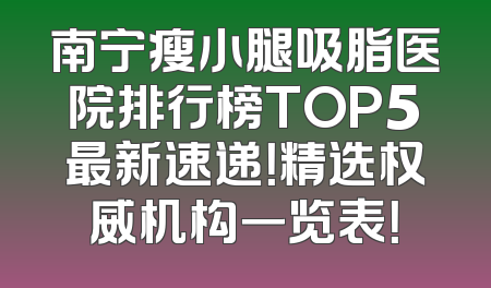 南宁瘦小腿吸脂医院排行榜TOP5最新速递！精选权威机构一览表！