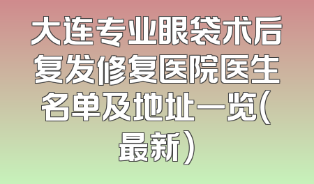 大连专业眼袋术后复发修复医院医生名单及地址一览（最新）