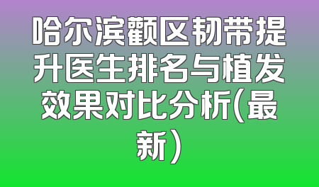 哈尔滨颧区韧带提升医生排名与植发效果对比分析（最新）