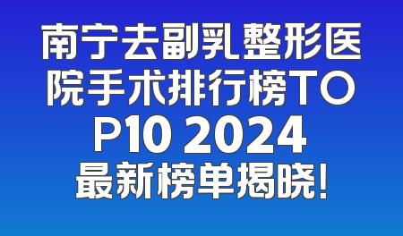 南宁去副乳整形医院手术排行榜TOP10 2024最新榜单揭晓！