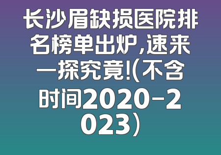 长沙眉缺损医院排名榜单出炉，速来一探究竟！(不含时间2020-2023)