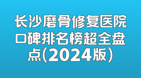 长沙磨骨修复医院口碑排名榜超全盘点（2024版）
