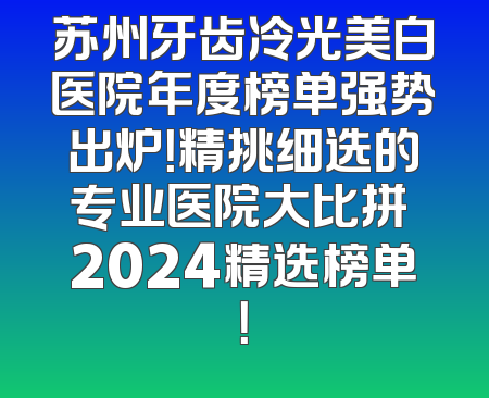 苏州牙齿冷光美白医院年度榜单强势出炉！精挑细选的专业医院大比拼 2024精选榜单！