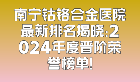 南宁钴铬合金医院最新排名揭晓：2024年度晋阶荣誉榜单！