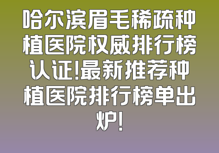 哈尔滨眉毛稀疏种植医院权威排行榜认证！最新推荐种植医院排行榜单出炉！
