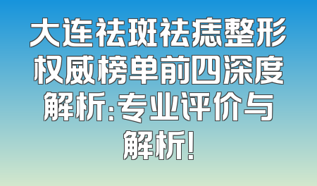 大连祛斑祛痣整形权威榜单前四深度解析：专业评价与解析！