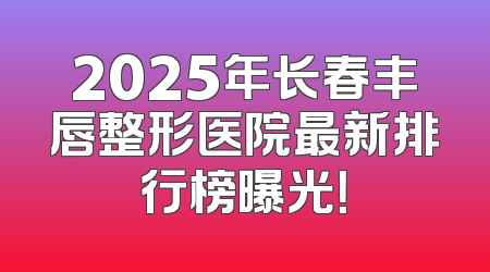 2025年长春丰唇整形医院最新排行榜曝光！