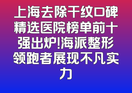 上海去除干纹口碑精选医院榜单前十强出炉！海派整形领跑者展现不凡实力