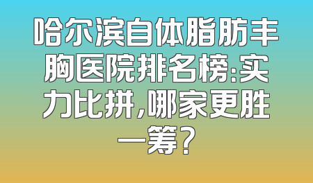 哈尔滨自体脂肪丰胸医院排名榜：实力比拼，哪家更胜一筹？