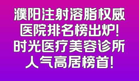 濮阳注射溶脂权威医院排名榜出炉！时光医疗美容诊所人气高居榜首！