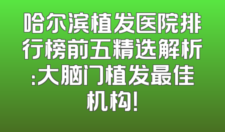 哈尔滨植发医院排行榜前五精选解析：大脑门植发最佳机构！