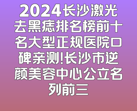 2024长沙激光去黑痣排名榜前十名大型正规医院口碑亲测！长沙市逆颜美容中心公立名列前三