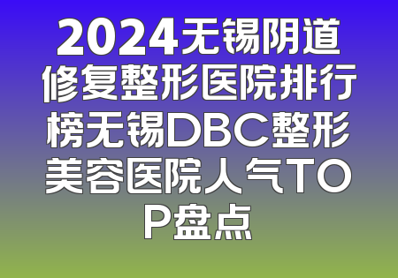 2024无锡阴道修复整形医院排行榜无锡DBC整形美容医院人气TOP盘点