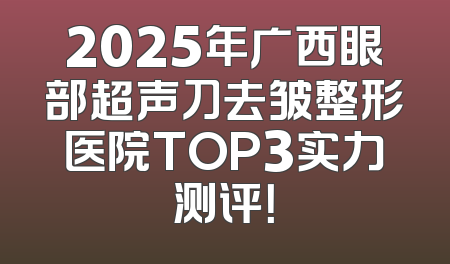 2025年广西眼部超声刀去皱整形医院TOP3实力测评！
