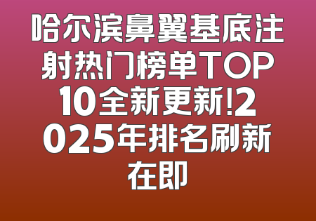 哈尔滨鼻翼基底注射热门榜单TOP10全新更新！2025年排名刷新在即