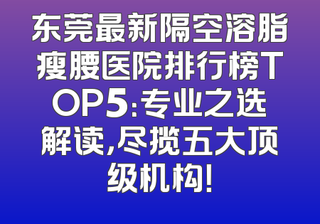 东莞最新隔空溶脂瘦腰医院排行榜TOP5：专业之选解读，尽揽五大顶级机构！