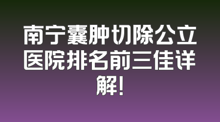 南宁囊肿切除公立医院排名前三佳详解！