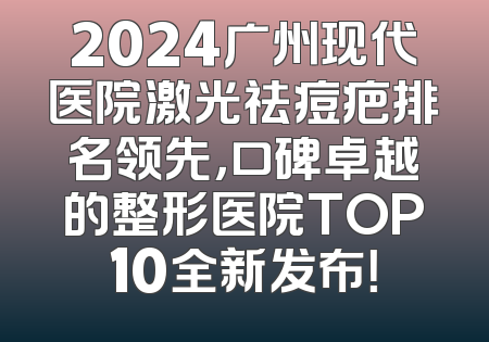 2024广州现代医院激光祛痘疤排名领先，口碑卓越的整形医院TOP10全新发布！