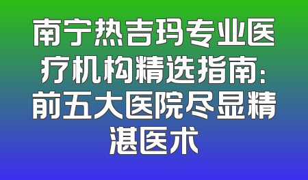 南宁热吉玛专业医疗机构精选指南：前五大医院尽显精湛医术