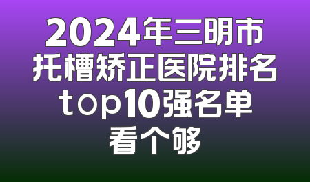 2024年三明市托槽矫正医院排名top10强名单看个够