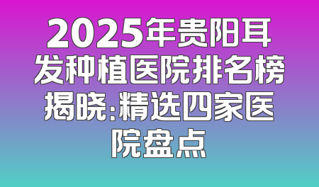 2025年贵阳耳发种植医院排名榜揭晓：精选四家医院盘点