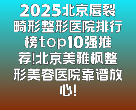 2025北京唇裂畸形整形医院排行榜top10强推荐！北京美雅枫整形美容医院靠谱放心！