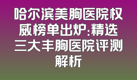 哈尔滨美胸医院权威榜单出炉：精选三大丰胸医院评测解析