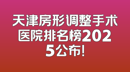 天津房形调整手术医院排名榜2025公布！