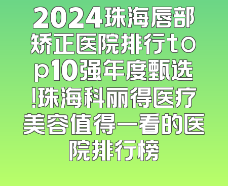 2024珠海唇部矫正医院排行top10强年度甄选！珠海科丽得医疗美容值得一看的医院排行榜