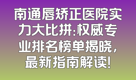 南通唇矫正医院实力大比拼：权威专业排名榜单揭晓，最新指南解读！