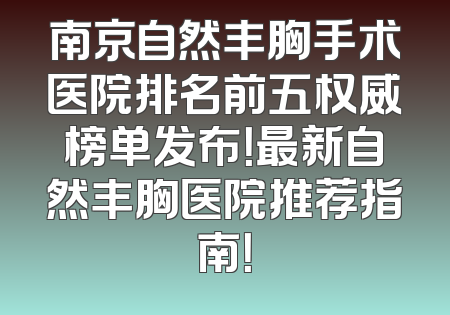 南京自然丰胸手术医院排名前五权威榜单发布！最新自然丰胸医院推荐指南！