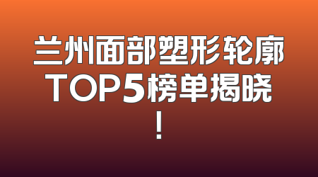 兰州面部塑形轮廓TOP5榜单揭晓！