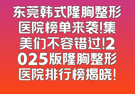 东莞韩式隆胸整形医院榜单来袭！集美们不容错过！2025版隆胸整形医院排行榜揭晓！