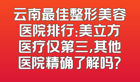 云南最佳整形美容医院排行：美立方医疗仅第三，其他医院精确了解吗？