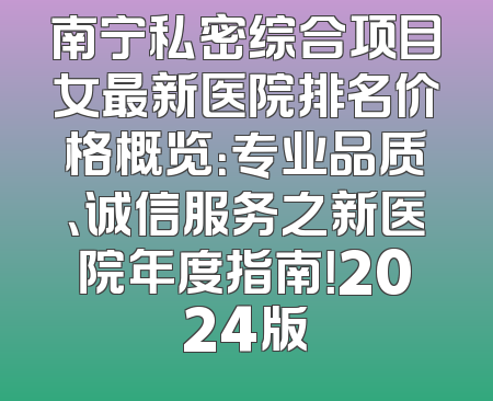 南宁私密综合项目女最新医院排名价格概览：专业品质、诚信服务之新医院年度指南！2024版