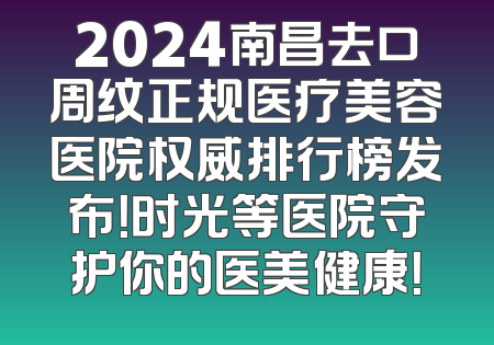 2024南昌去口周纹正规医疗美容医院权威排行榜发布！时光等医院守护你的医美健康！