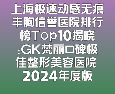 上海极速动感无痕丰胸信誉医院排行榜Top10揭晓：GK梵丽口碑极佳整形美容医院 2024年度版