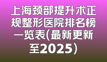 上海颈部提升术正规整形医院排名榜一览表（最新更新至2025）