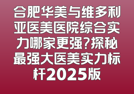 合肥华美与维多利亚医美医院综合实力哪家更强？探秘最强大医美实力标杆2025版